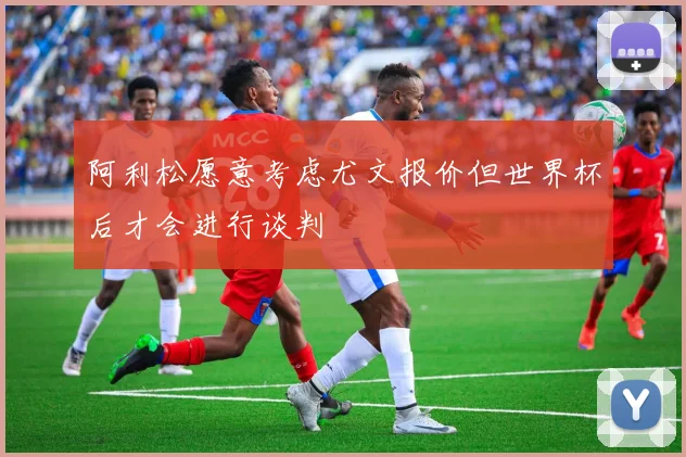 阿利松愿意考虑尤文报价但世界杯后才会进行谈判