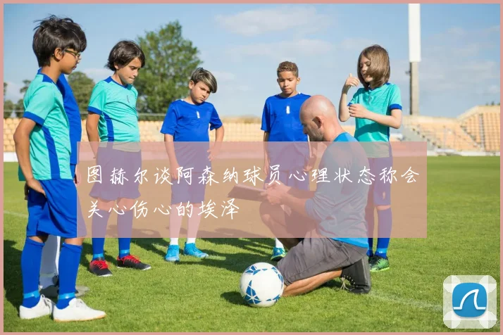 图赫尔谈阿森纳球员心理状态称会关心伤心的埃泽
