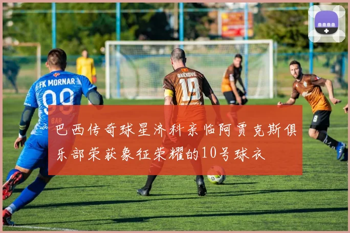 巴西传奇球星济科亲临阿贾克斯俱乐部荣获象征荣耀的10号球衣