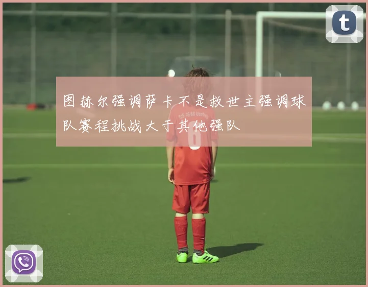 图赫尔强调萨卡不是救世主强调球队赛程挑战大于其他强队