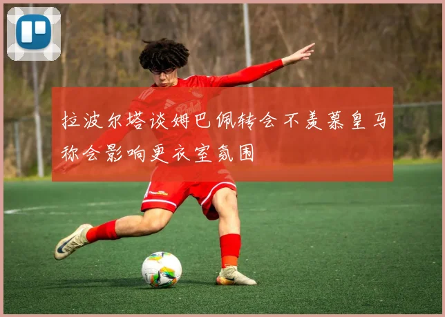 拉波尔塔谈姆巴佩转会不羡慕皇马称会影响更衣室氛围