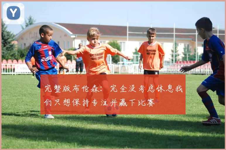 完整版布伦森：完全没考虑休息我们只想保持专注并赢下比赛