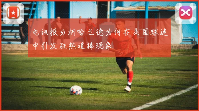 电讯报分析哈兰德为何在美国球迷中引发狂热追捧现象