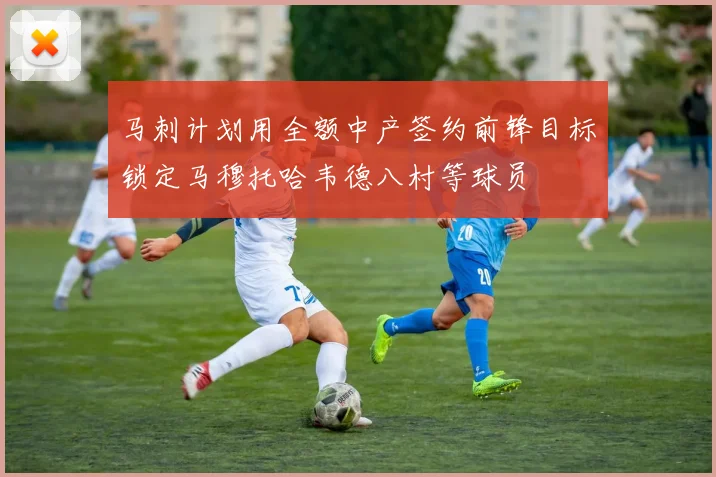 马刺计划用全额中产签约前锋目标锁定马穆托哈韦德八村等球员