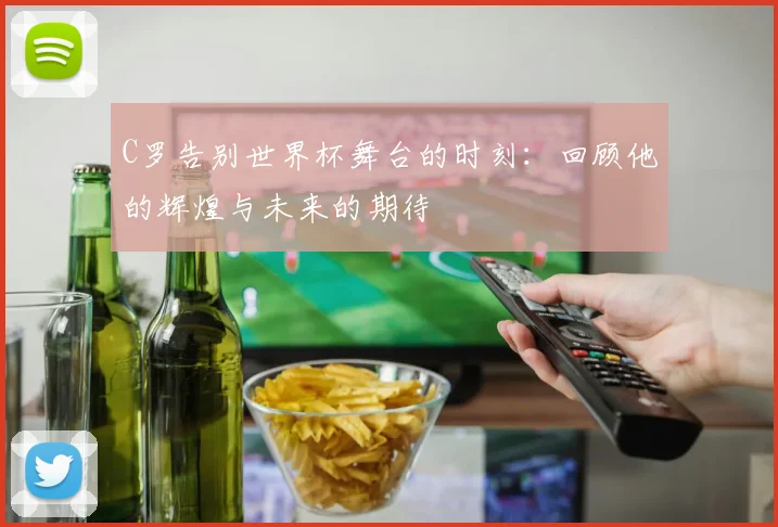 C罗告别世界杯舞台的时刻：回顾他的辉煌与未来的期待