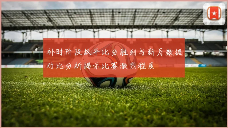 补时阶段扳平比分胜利与新月数据对比分析揭示比赛激烈程度