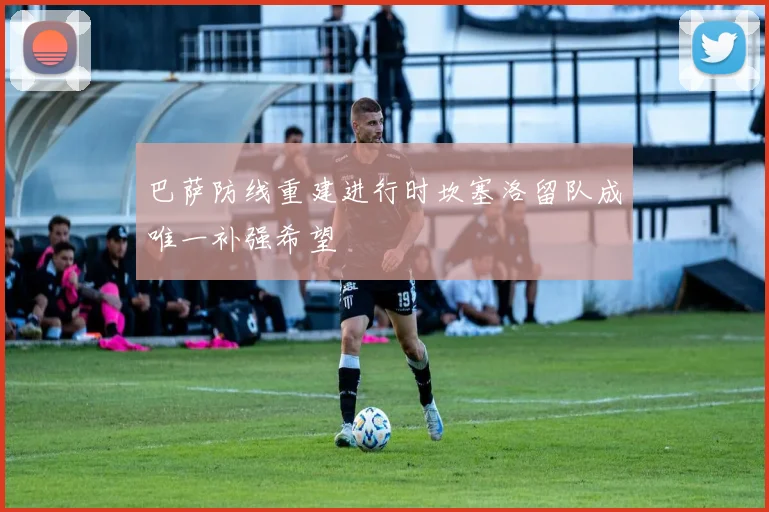 巴萨防线重建进行时坎塞洛留队成唯一补强希望