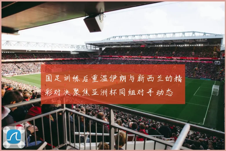 国足训练后重温伊朗与新西兰的精彩对决聚焦亚洲杯同组对手动态