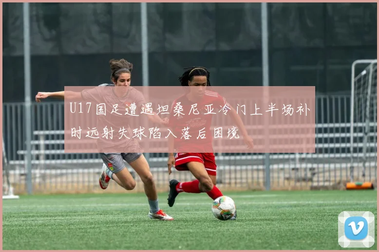 U17国足遭遇坦桑尼亚冷门上半场补时远射失球陷入落后困境