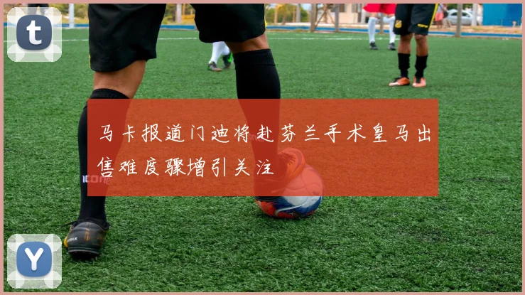 马卡报道门迪将赴芬兰手术皇马出售难度骤增引关注