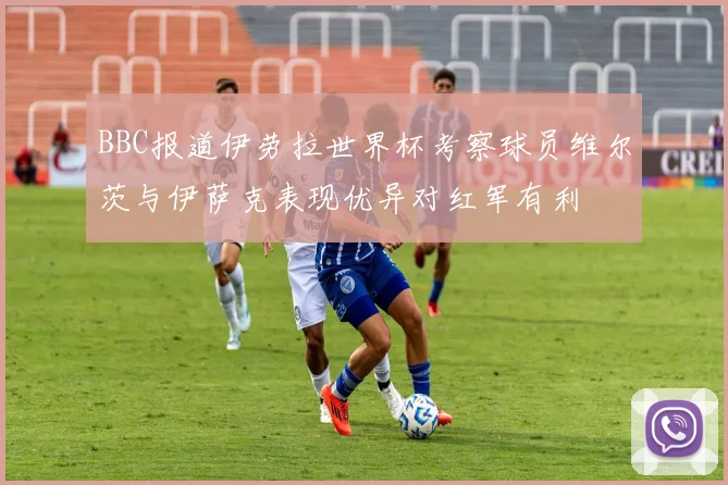 BBC报道伊劳拉世界杯考察球员维尔茨与伊萨克表现优异对红军有利