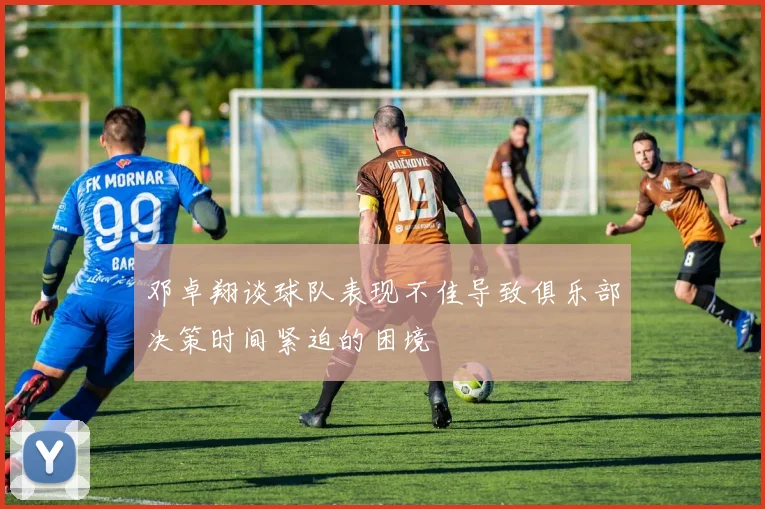 邓卓翔谈球队表现不佳导致俱乐部决策时间紧迫的困境
