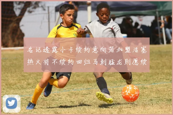 名记透露小卡续约意向若加盟活塞热火将不续约回归马刺猛龙则愿续约