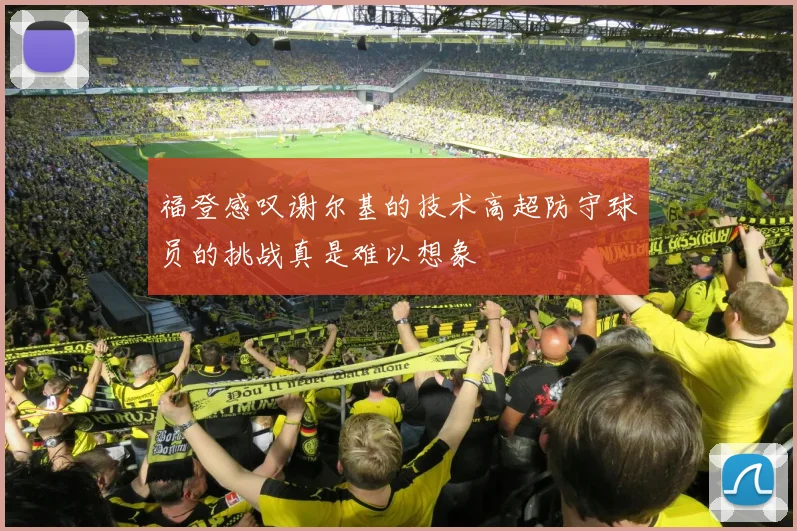 福登感叹谢尔基的技术高超防守球员的挑战真是难以想象