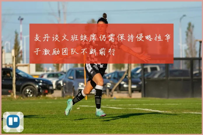 麦丹谈文班缺席仍需保持侵略性华子激励团队不断前行