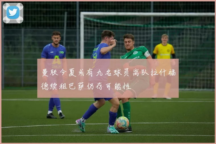 曼联今夏或有九名球员离队拉什福德续租巴萨仍存可能性
