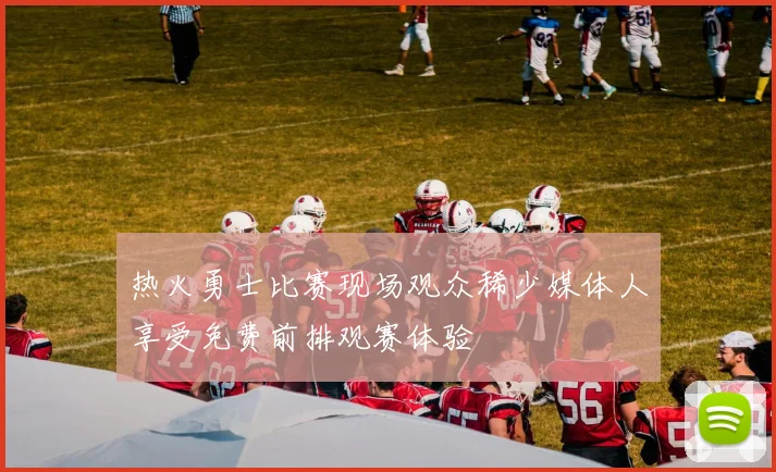 热火勇士比赛现场观众稀少媒体人享受免费前排观赛体验