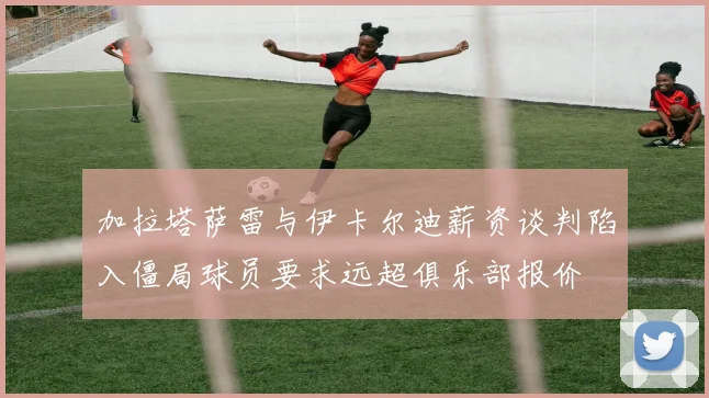 加拉塔萨雷与伊卡尔迪薪资谈判陷入僵局球员要求远超俱乐部报价