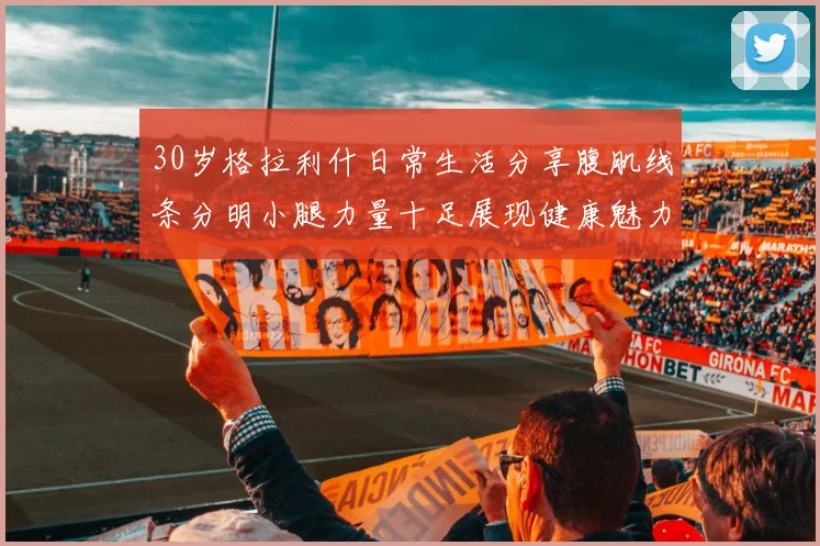 30岁格拉利什日常生活分享腹肌线条分明小腿力量十足展现健康魅力