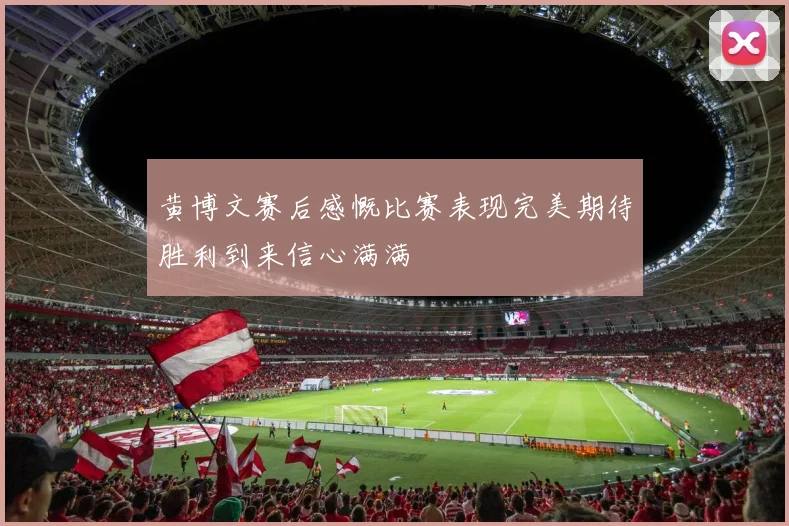 黄博文赛后感慨比赛表现完美期待胜利到来信心满满