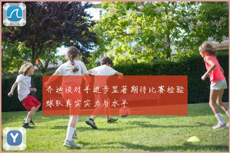 乔迪谈对手进步显著期待比赛检验球队真实实力与水平