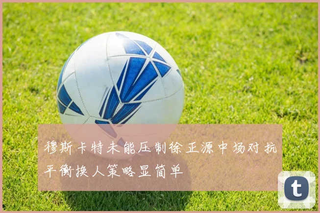 穆斯卡特未能压制徐正源中场对抗平衡换人策略显简单