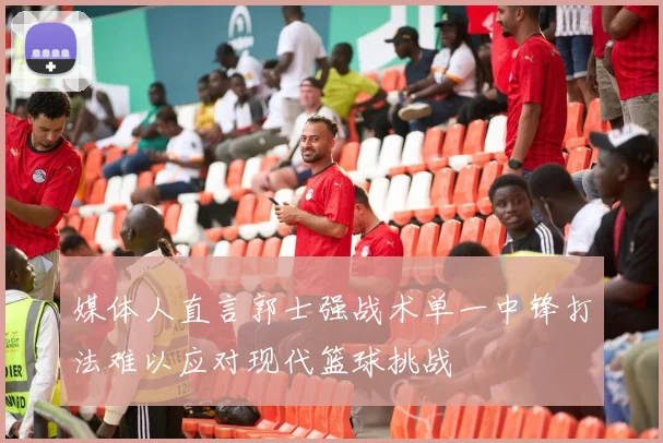 媒体人直言郭士强战术单一中锋打法难以应对现代篮球挑战